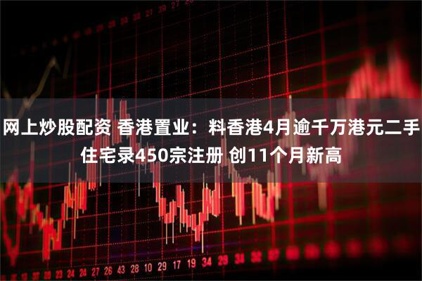网上炒股配资 香港置业：料香港4月逾千万港元二手住宅录450宗注册 创11个月新高