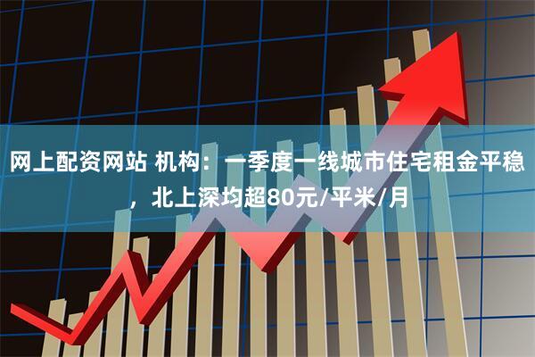 网上配资网站 机构：一季度一线城市住宅租金平稳，北上深均超80元/平米/月