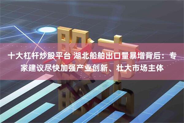 十大杠杆炒股平台 湖北船舶出口量暴增背后：专家建议尽快加强产业创新、壮大市场主体