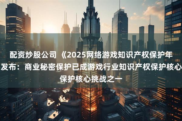 配资炒股公司 《2025网络游戏知识产权保护年度报告》发布：商业秘密保护已成游戏行业知识产权保护核心挑战之一
