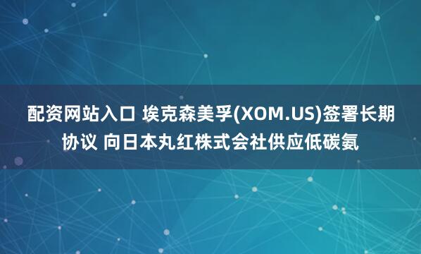 配资网站入口 埃克森美孚(XOM.US)签署长期协议 向日本丸红株式会社供应低碳氨