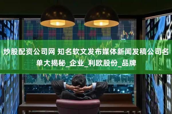 炒股配资公司网 知名软文发布媒体新闻发稿公司名单大揭秘_企业_利欧股份_品牌