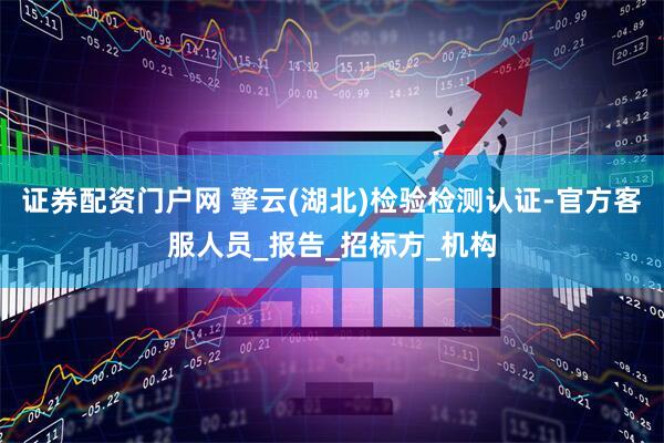 证券配资门户网 擎云(湖北)检验检测认证-官方客服人员_报告_招标方_机构