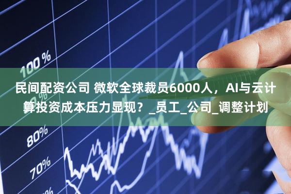 民间配资公司 微软全球裁员6000人，AI与云计算投资成本压力显现？_员工_公司_调整计划