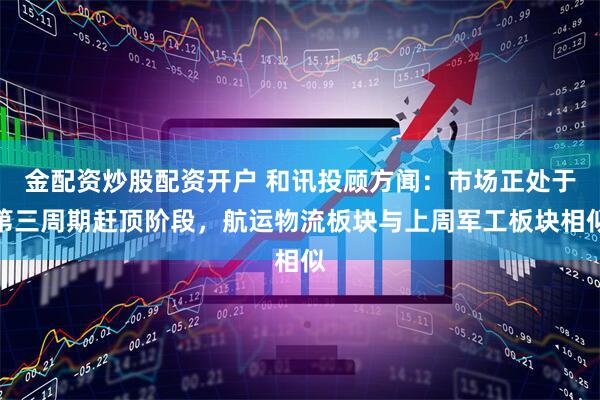 金配资炒股配资开户 和讯投顾方闻：市场正处于第三周期赶顶阶段，航运物流板块与上周军工板块相似