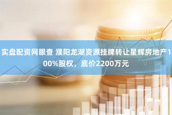 实盘配资网眼查 濮阳龙湖资源挂牌转让星辉房地产100%股权，底价2200万元