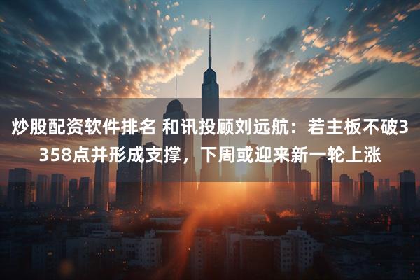 炒股配资软件排名 和讯投顾刘远航：若主板不破3358点并形成支撑，下周或迎来新一轮上涨