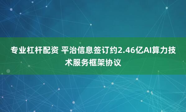 专业杠杆配资 平治信息签订约2.46亿AI算力技术服务框架协议