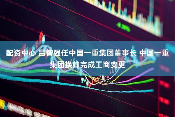 配资中心 吕智强任中国一重集团董事长 中国一重集团换帅完成工商变更