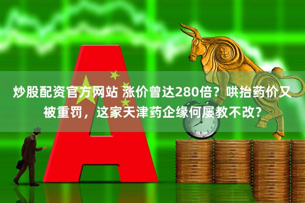炒股配资官方网站 涨价曾达280倍？哄抬药价又被重罚，这家天津药企缘何屡教不改？