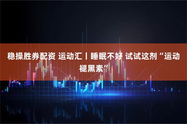 稳操胜券配资 运动汇丨睡眠不好 试试这剂“运动褪黑素”