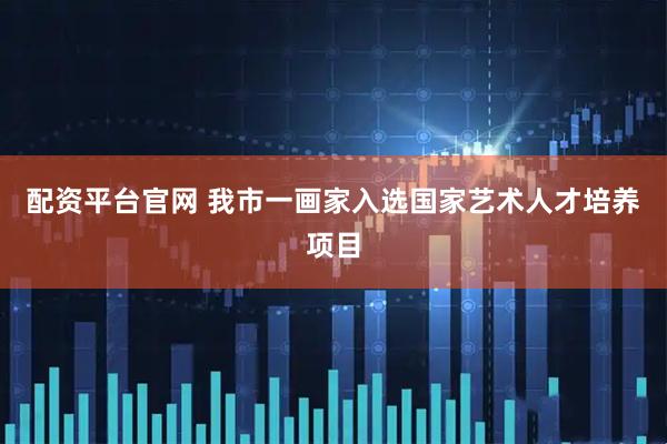 配资平台官网 我市一画家入选国家艺术人才培养项目