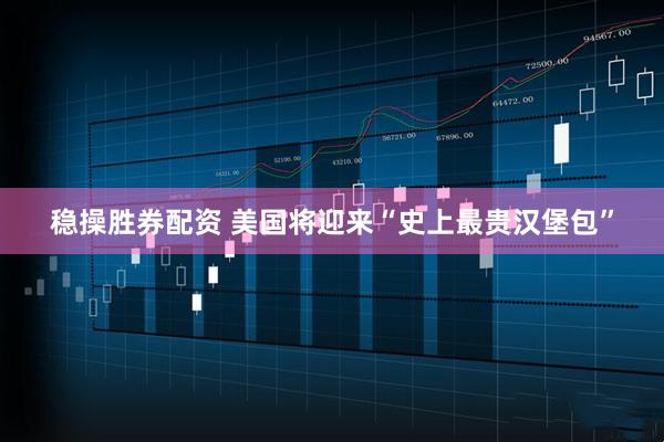 稳操胜券配资 美国将迎来“史上最贵汉堡包”