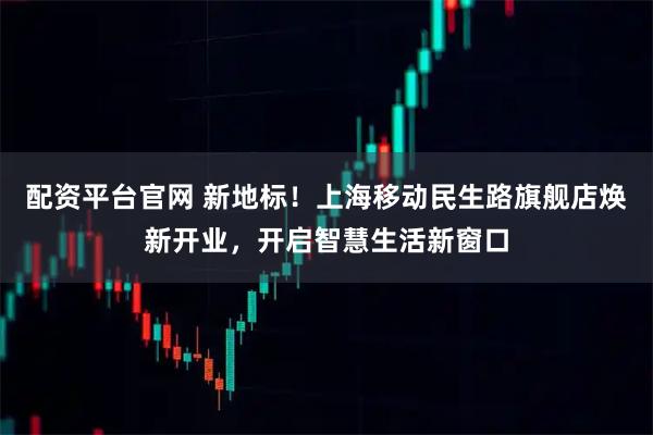 配资平台官网 新地标！上海移动民生路旗舰店焕新开业，开启智慧生活新窗口