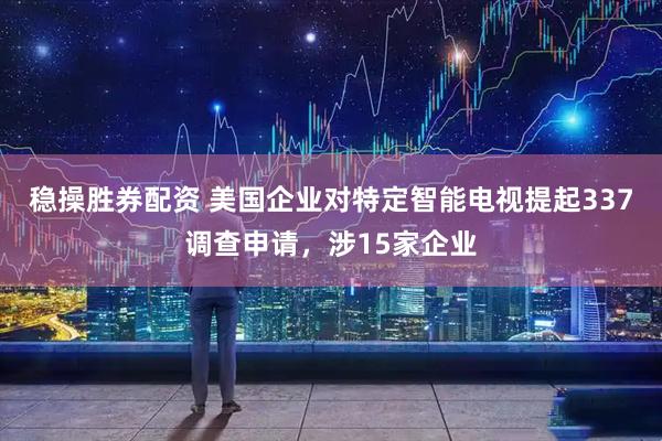 稳操胜券配资 美国企业对特定智能电视提起337调查申请，涉15家企业