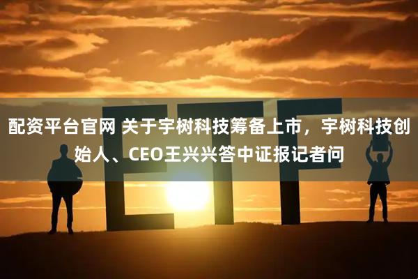 配资平台官网 关于宇树科技筹备上市，宇树科技创始人、CEO王兴兴答中证报记者问