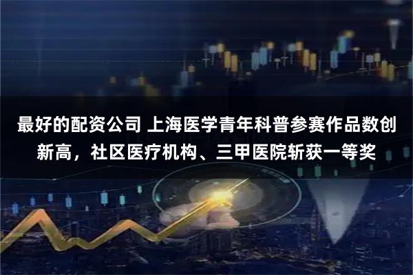 最好的配资公司 上海医学青年科普参赛作品数创新高，社区医疗机构、三甲医院斩获一等奖