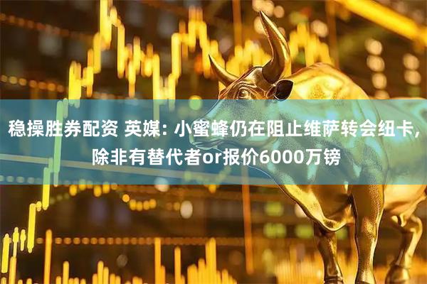 稳操胜券配资 英媒: 小蜜蜂仍在阻止维萨转会纽卡, 除非有替代者or报价6000万镑