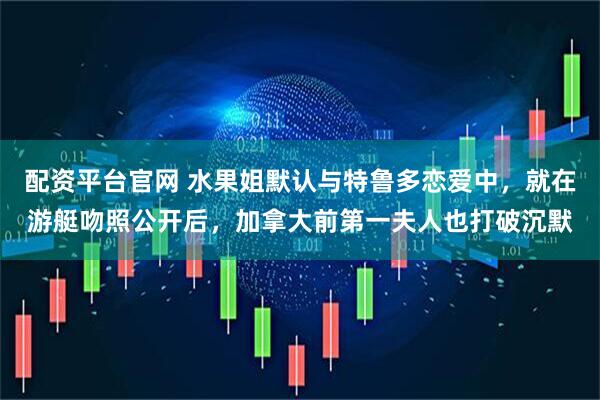 配资平台官网 水果姐默认与特鲁多恋爱中，就在游艇吻照公开后，加拿大前第一夫人也打破沉默