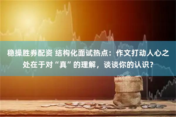 稳操胜券配资 结构化面试热点：作文打动人心之处在于对“真”的理解，谈谈你的认识？