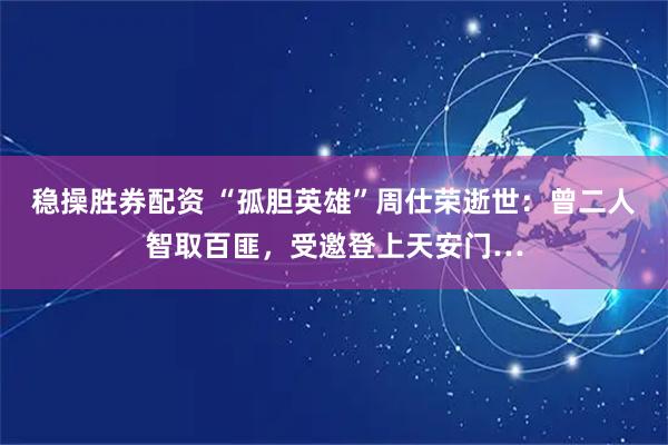 稳操胜券配资 “孤胆英雄”周仕荣逝世：曾二人智取百匪，受邀登上天安门…