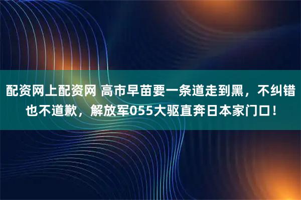 配资网上配资网 高市早苗要一条道走到黑，不纠错也不道歉，解放军055大驱直奔日本家门口！