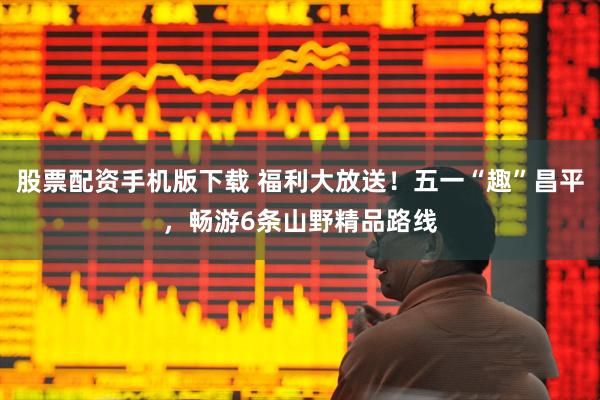 股票配资手机版下载 福利大放送！五一“趣”昌平，畅游6条山野精品路线