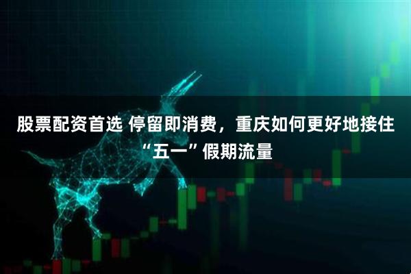 股票配资首选 停留即消费，重庆如何更好地接住“五一”假期流量