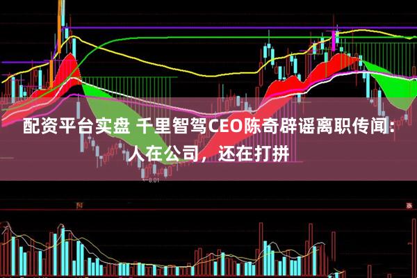 配资平台实盘 千里智驾CEO陈奇辟谣离职传闻：人在公司，还在打拼