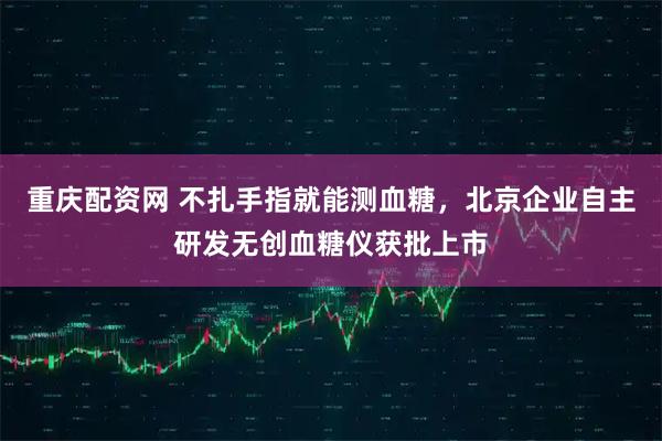 重庆配资网 不扎手指就能测血糖，北京企业自主研发无创血糖仪获批上市