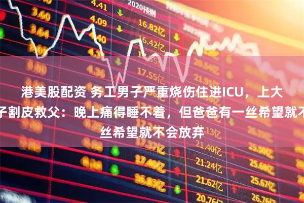 港美股配资 务工男子严重烧伤住进ICU，上大二的儿子割皮救父：晚上痛得睡不着，但爸爸有一丝希望就不会放弃
