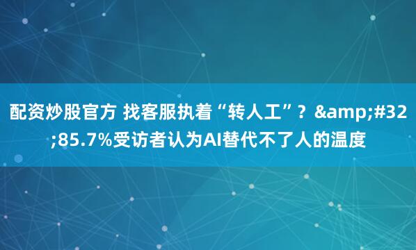 配资炒股官方 找客服执着“转人工”？ 85.7%受访者认为AI替代不了人的温度