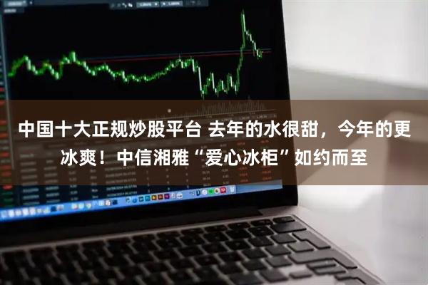 中国十大正规炒股平台 去年的水很甜，今年的更冰爽！中信湘雅“爱心冰柜”如约而至