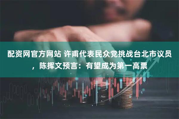 配资网官方网站 许甫代表民众党挑战台北市议员，陈挥文预言：有望成为第一高票