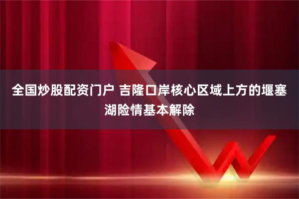 全国炒股配资门户 吉隆口岸核心区域上方的堰塞湖险情基本解除