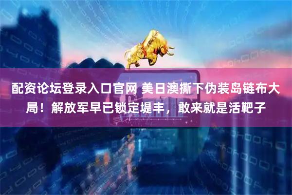 配资论坛登录入口官网 美日澳撕下伪装岛链布大局！解放军早已锁定堤丰，敢来就是活靶子