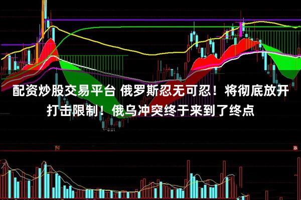 配资炒股交易平台 俄罗斯忍无可忍！将彻底放开打击限制！俄乌冲突终于来到了终点